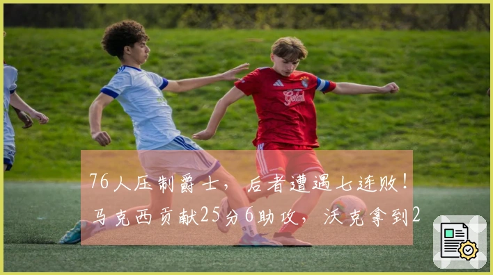 76人压制爵士，后者遭遇七连败！马克西贡献25分6助攻，沃克拿到22分10篮板，乔治却徒劳空砍30分