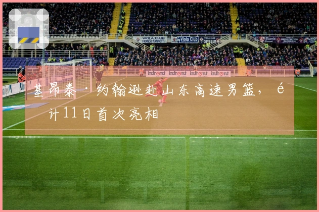 基昂泰·约翰逊赴山东高速男篮，预计11日首次亮相