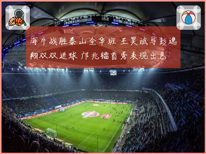 海牛战胜泰山全华班 王昊斌与彭逸翔双双进球 邝兆镭首秀表现出色