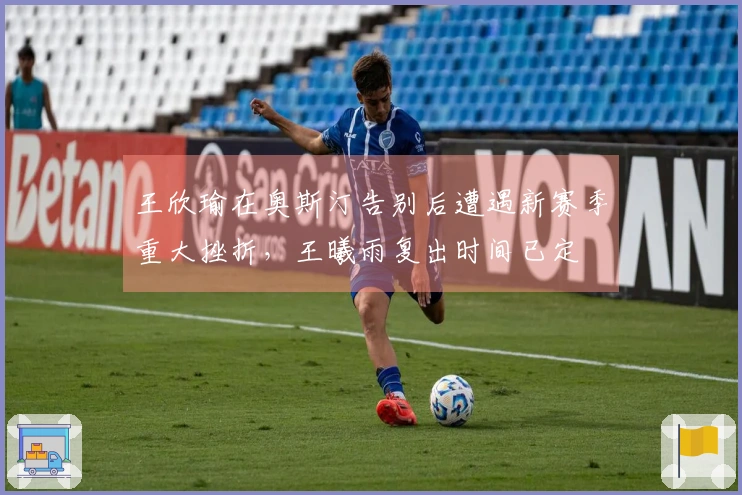 王欣瑜在奥斯汀告别后遭遇新赛季重大挫折，王曦雨复出时间已定