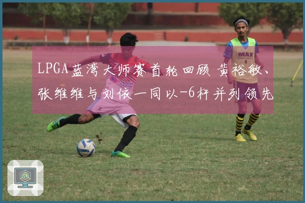 LPGA蓝湾大师赛首轮回顾 黄裕敏、张维维与刘依一同以-6杆并列领先