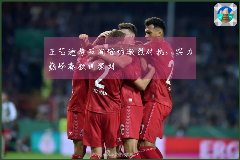 王艺迪与石洵瑶的激烈对抗，实力巅峰赛教训深刻