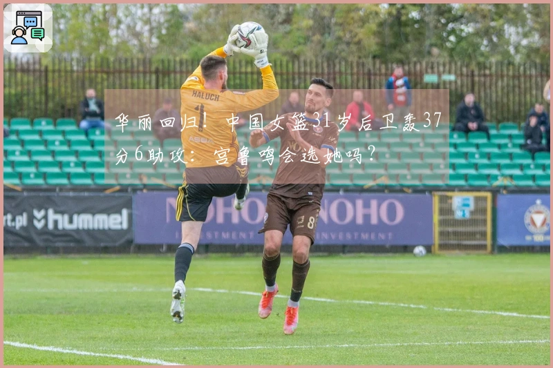 华丽回归！中国女篮31岁后卫轰37分6助攻：宫鲁鸣会选她吗？