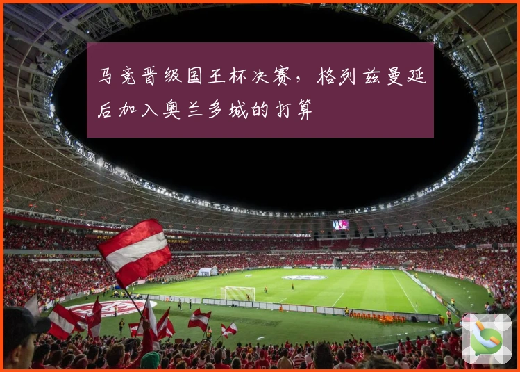 马竞晋级国王杯决赛，格列兹曼延后加入奥兰多城的打算