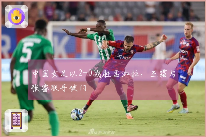 中国女足以2-0战胜孟加拉，王霜与张睿联手破门