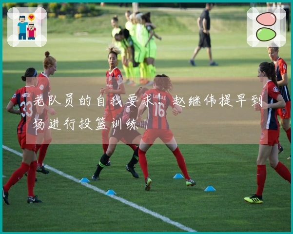 老队员的自我要求！赵继伟提早到场进行投篮训练