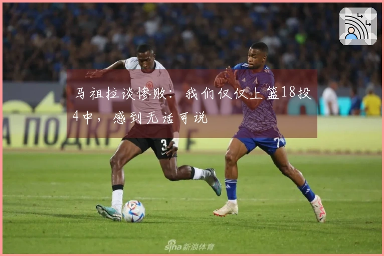 马祖拉谈惨败：我们仅仅上篮18投4中，感到无话可说