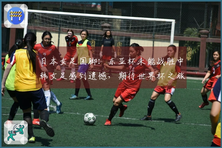 日本女足国脚：东亚杯未能战胜中韩女足感到遗憾，期待世界杯之旅