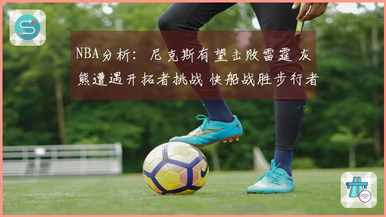 NBA分析：尼克斯有望击败雷霆 灰熊遭遇开拓者挑战 快船战胜步行者