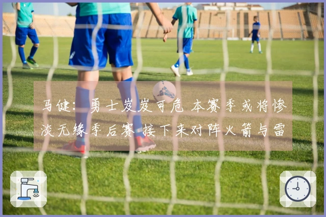 马健：勇士岌岌可危 本赛季或将惨淡无缘季后赛 接下来对阵火箭与雷霆形势严峻