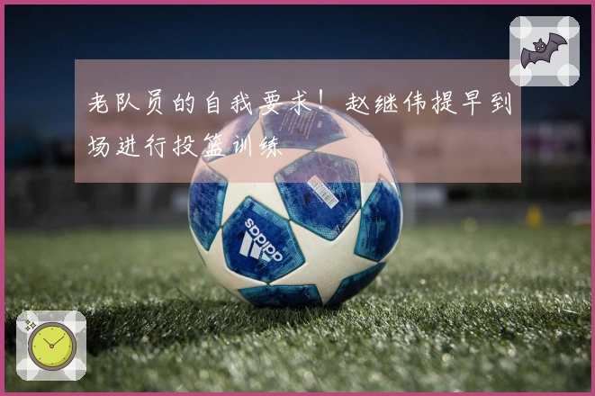 老队员的自我要求！赵继伟提早到场进行投篮训练