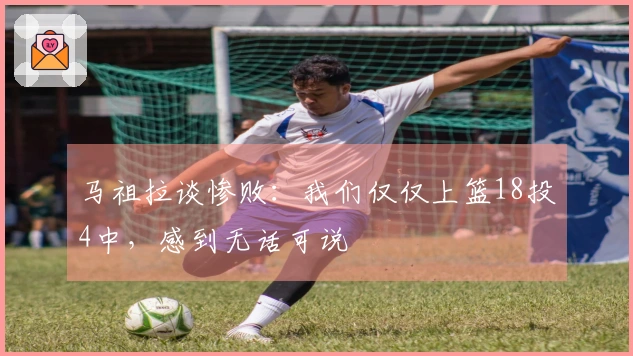 马祖拉谈惨败：我们仅仅上篮18投4中，感到无话可说