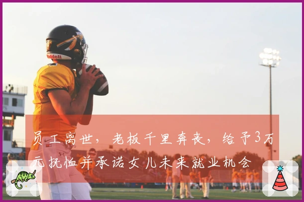 员工离世，老板千里奔丧，给予3万元抚恤并承诺女儿未来就业机会