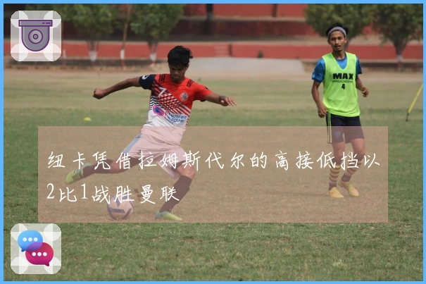 纽卡凭借拉姆斯代尔的高接低挡以2比1战胜曼联