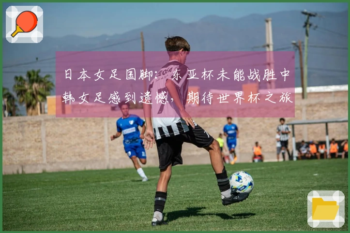 日本女足国脚：东亚杯未能战胜中韩女足感到遗憾，期待世界杯之旅