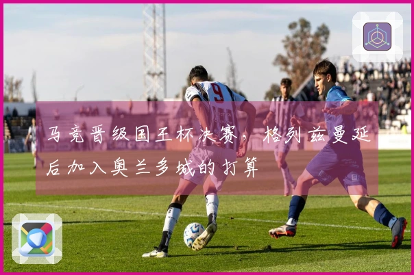 马竞晋级国王杯决赛，格列兹曼延后加入奥兰多城的打算