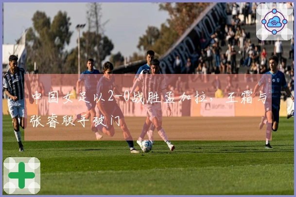中国女足以2-0战胜孟加拉，王霜与张睿联手破门