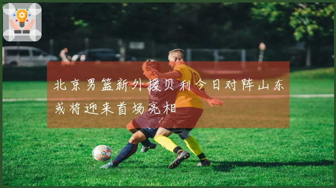 北京男篮新外援贝利今日对阵山东或将迎来首场亮相