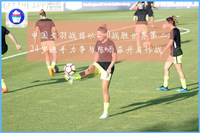 中国女羽战将以2-0战胜世界第二：24岁选手力争与陈雨菲并肩作战